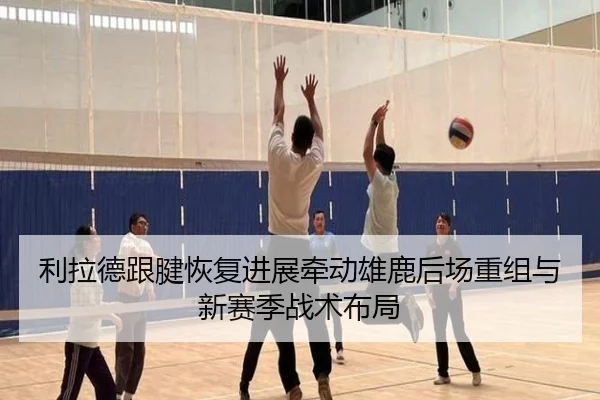利拉德跟腱恢复进展牵动雄鹿后场重组与新赛季战术布局（Crown Sports）