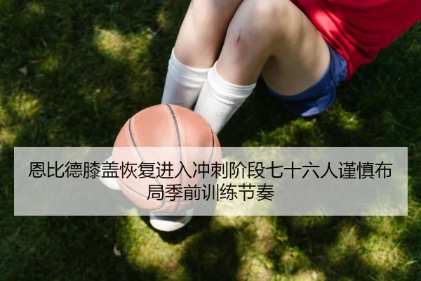 恩比德膝盖恢复进入冲刺阶段七十六人谨慎布局季前训练节奏（Crown Sports）